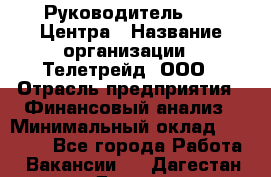 Руководитель call-Центра › Название организации ­ Телетрейд, ООО › Отрасль предприятия ­ Финансовый анализ › Минимальный оклад ­ 55 000 - Все города Работа » Вакансии   . Дагестан респ.,Дагестанские Огни г.